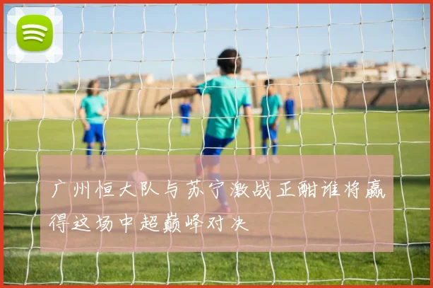 广州恒大队与苏宁激战正酣谁将赢得这场中超巅峰对决
