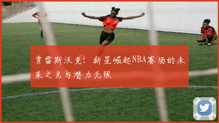 贾雷斯沃克：新星崛起NBA赛场的未来之光与潜力无限