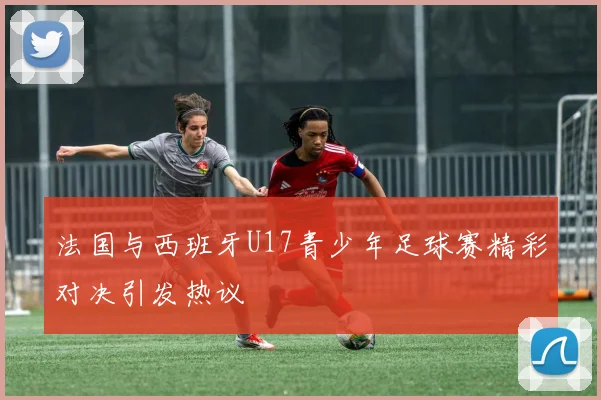 法国与西班牙U17青少年足球赛精彩对决引发热议