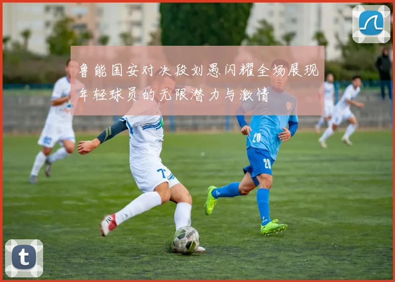 鲁能国安对决段刘愚闪耀全场展现年轻球员的无限潜力与激情