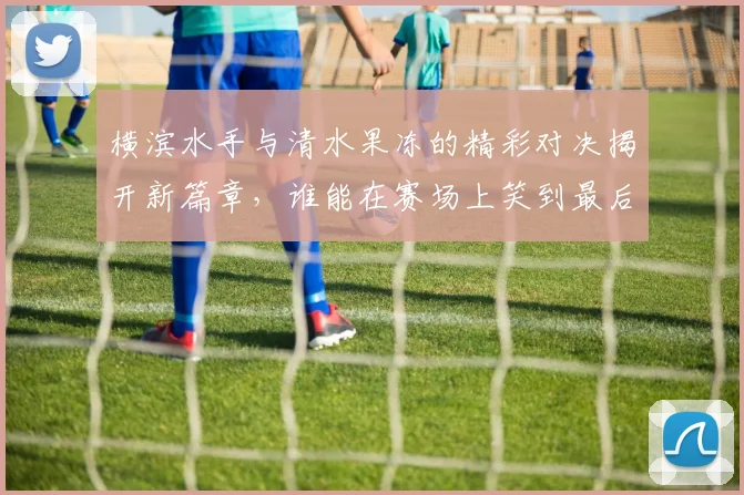 横滨水手与清水果冻的精彩对决揭开新篇章，谁能在赛场上笑到最后