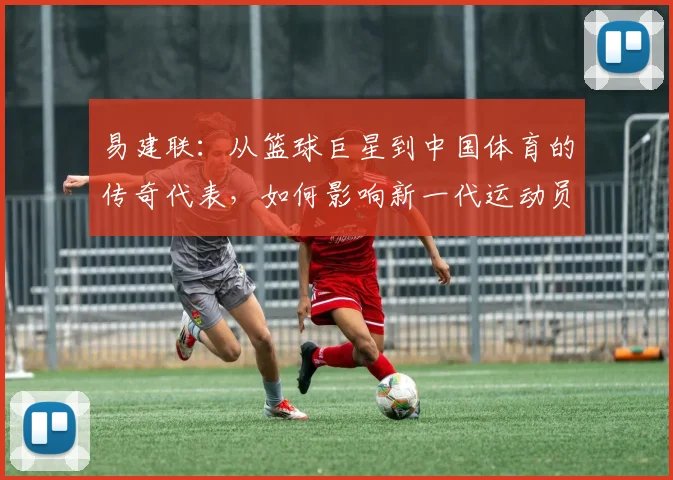 易建联：从篮球巨星到中国体育的传奇代表，如何影响新一代运动员成长之路