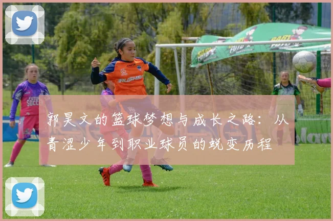 郭昊文的篮球梦想与成长之路：从青涩少年到职业球员的蜕变历程