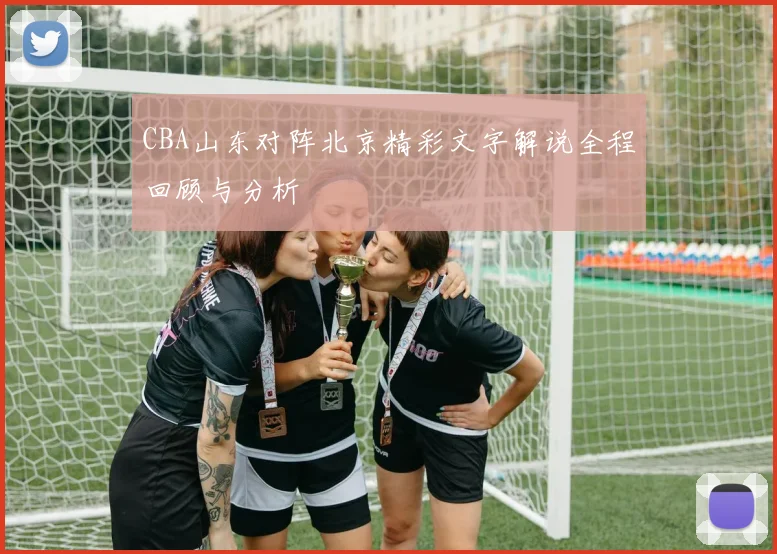 CBA山东对阵北京精彩文字解说全程回顾与分析