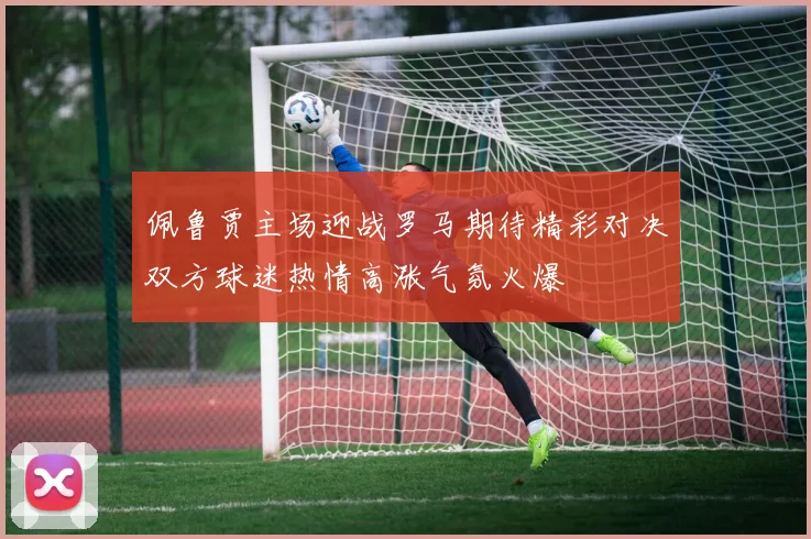 佩鲁贾主场迎战罗马期待精彩对决双方球迷热情高涨气氛火爆