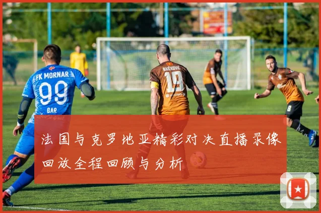 法国与克罗地亚精彩对决直播录像回放全程回顾与分析