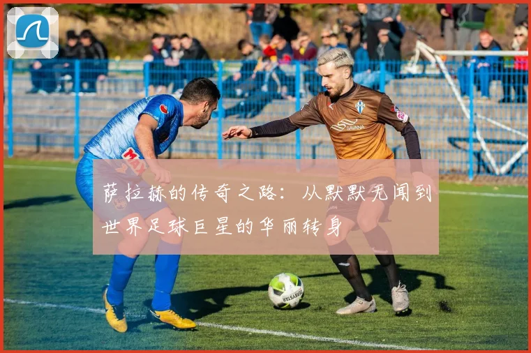 萨拉赫的传奇之路：从默默无闻到世界足球巨星的华丽转身