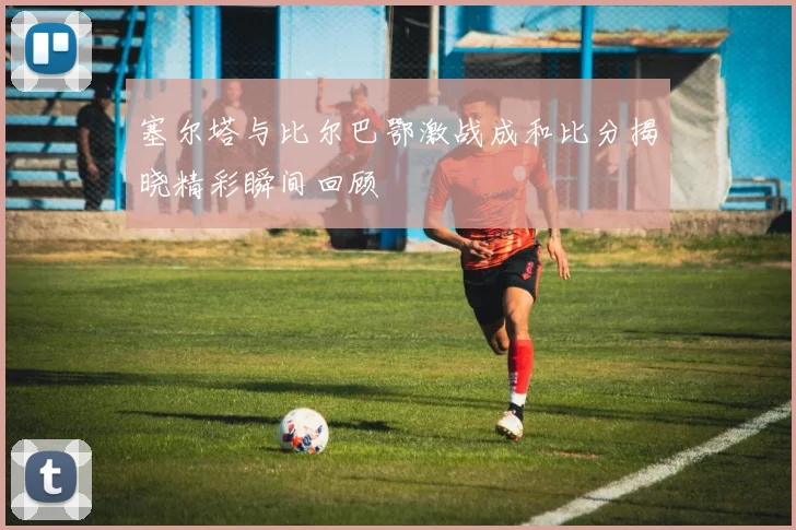 塞尔塔与比尔巴鄂激战成和比分揭晓精彩瞬间回顾