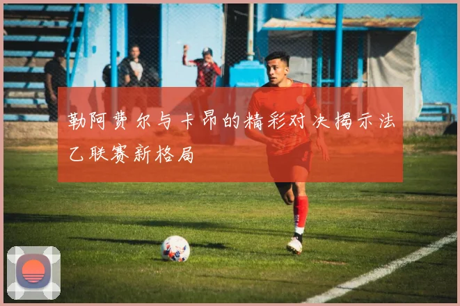 勒阿费尔与卡昂的精彩对决揭示法乙联赛新格局