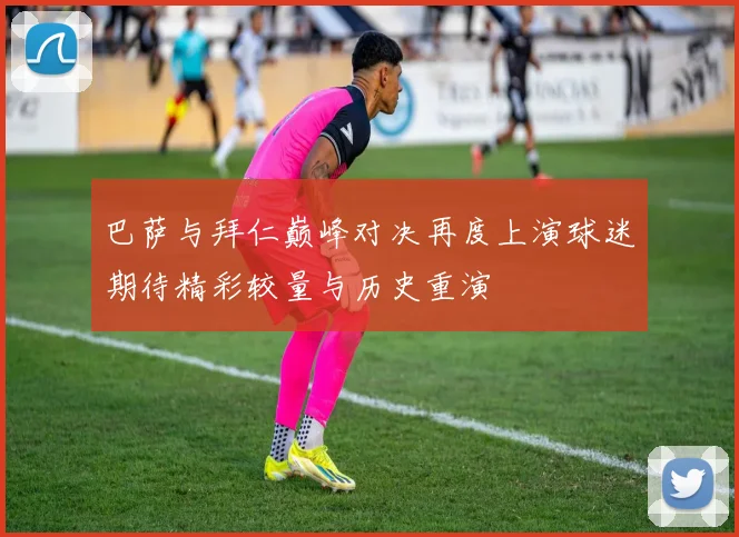 巴萨与拜仁巅峰对决再度上演球迷期待精彩较量与历史重演