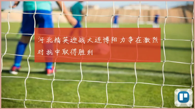 河北精英迎战大连博阳力争在激烈对抗中取得胜利