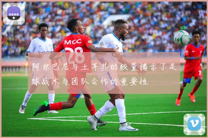 阿尔巴尼与土耳其的较量揭示了足球战术与团队合作的重要性