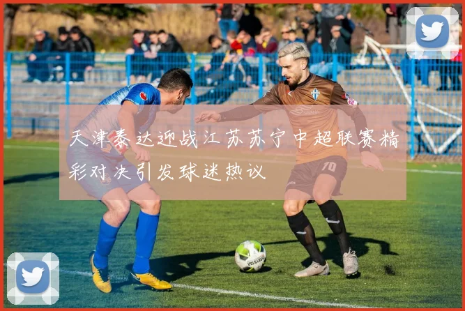 天津泰达迎战江苏苏宁中超联赛精彩对决引发球迷热议