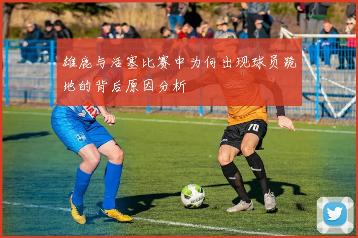 雄鹿与活塞比赛中为何出现球员跪地的背后原因分析