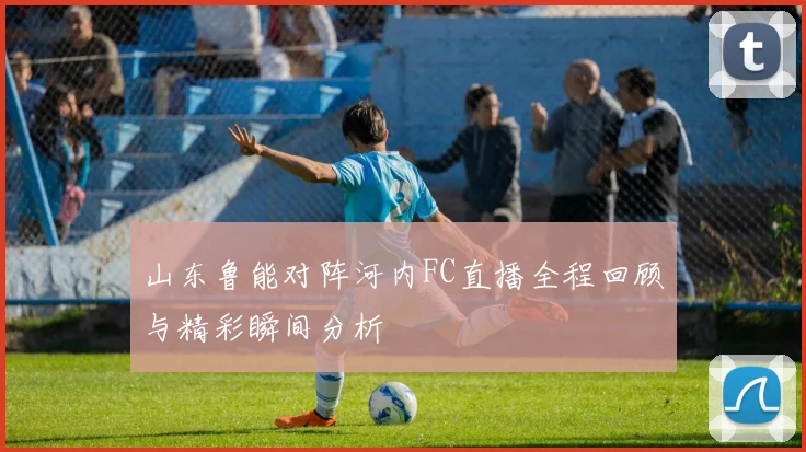 山东鲁能对阵河内FC直播全程回顾与精彩瞬间分析