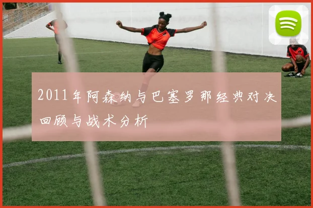 2011年阿森纳与巴塞罗那经典对决回顾与战术分析