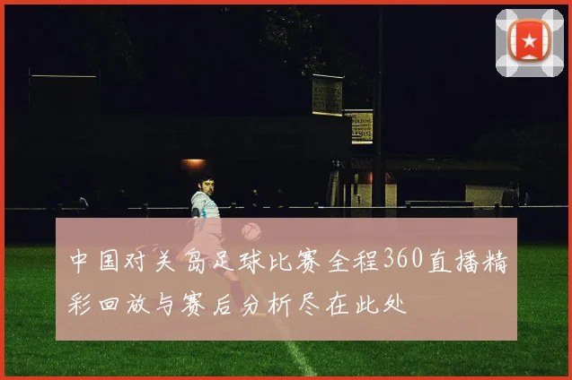 中国对关岛足球比赛全程360直播精彩回放与赛后分析尽在此处